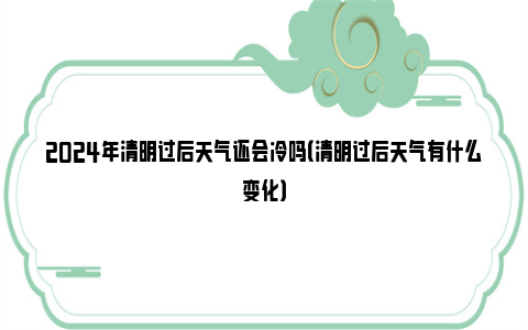 2024年清明过后天气还会冷吗（清明过后天气有什么变化）