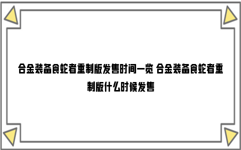 合金装备食蛇者重制版发售时间一览 合金装备食蛇者重制版什么时候发售