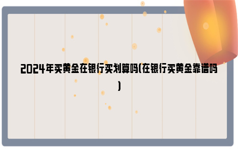 2024年买黄金在银行买划算吗（在银行买黄金靠谱吗）