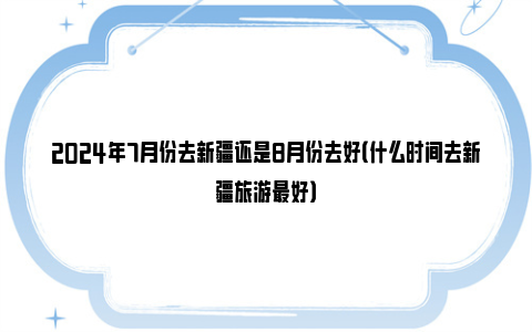 2024年7月份去新疆还是8月份去好（什么时间去新疆旅游最好）