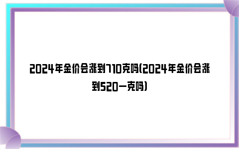 2024年金价会涨到710克吗（2024年金价会涨到520一克吗）