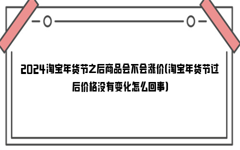 2024淘宝年货节之后商品会不会涨价（淘宝年货节过后价格没有变化怎么回事）