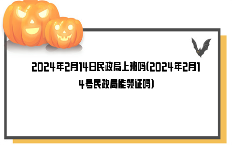 2024年2月14日民政局上班吗（2024年2月14号民政局能领证吗）