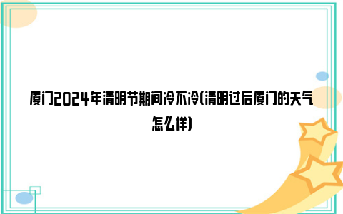 厦门2024年清明节期间冷不冷（清明过后厦门的天气怎么样）