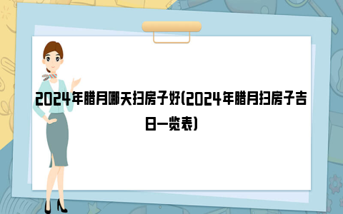 2024年腊月哪天扫房子好（2024年腊月扫房子吉日一览表）