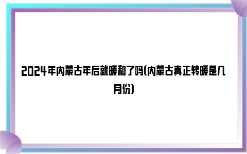 2024年内蒙古年后就暖和了吗（内蒙古真正转暖是几月份）