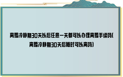 离婚冷静期30天以后任意一天都可以办理离婚手续吗（离婚冷静期30天后随时可以离吗）