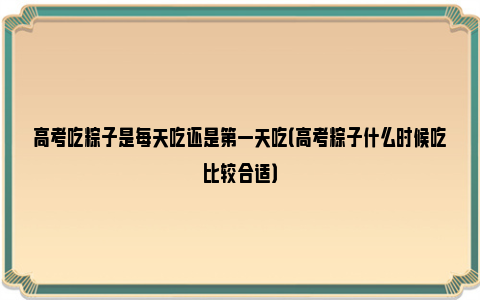 高考吃粽子是每天吃还是第一天吃（高考粽子什么时候吃比较合适）