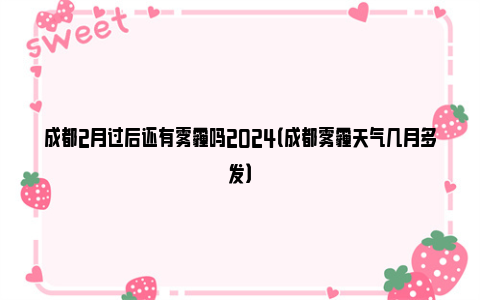 成都2月过后还有雾霾吗2024（成都雾霾天气几月多发）