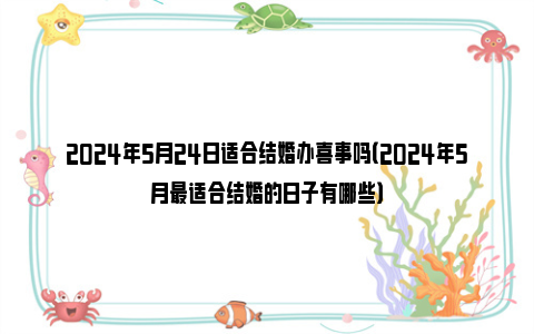 2024年5月24日适合结婚办喜事吗（2024年5月最适合结婚的日子有哪些）