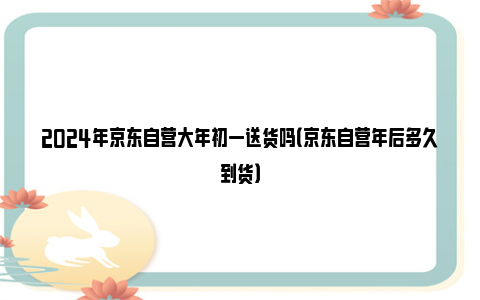 2024年京东自营大年初一送货吗（京东自营年后多久到货）