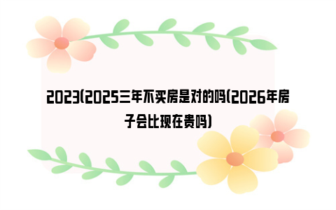 2023（2025三年不买房是对的吗（2026年房子会比现在贵吗）