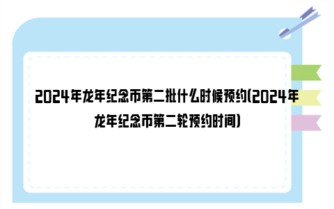 2024年龙年纪念币第二批什么时候预约（2024年龙年纪念币第二轮预约时间）