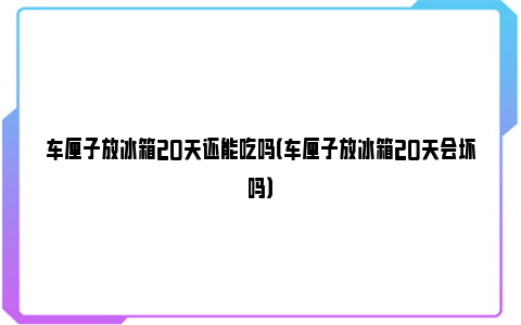 车厘子放冰箱20天还能吃吗（车厘子放冰箱20天会坏吗）