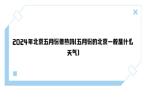 2024年北京五月份很热吗（五月份的北京一般是什么天气）