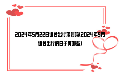 2024年5月22日适合出行求财吗（2024年5月适合出行的日子有哪些）