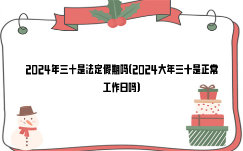 2024年三十是法定假期吗（2024大年三十是正常工作日吗）