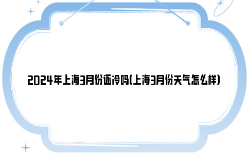 2024年上海3月份还冷吗（上海3月份天气怎么样）