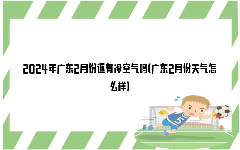 2024年广东2月份还有冷空气吗（广东2月份天气怎么样）