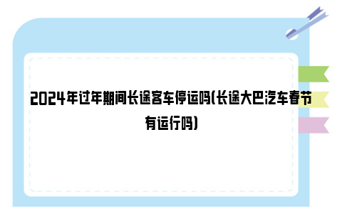 2024年过年期间长途客车停运吗（长途大巴汽车春节有运行吗）