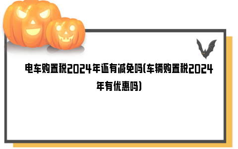 电车购置税2024年还有减免吗（车辆购置税2024年有优惠吗）