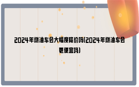 2024年燃油车会大幅度降价吗（2024年燃油车会更便宜吗）