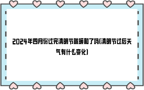 2024年四月份过完清明节就暖和了吗（清明节过后天气有什么变化）