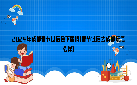 2024年成都春节过后会下雪吗（春节过后去成都玩怎么样）