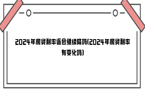 2024年房贷利率还会继续降吗（2024年房贷利率有变化吗）