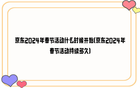 京东2024年春节活动什么时候开始（京东2024年春节活动持续多久）