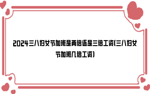 2024三八妇女节加班是两倍还是三倍工资（三八妇女节加班几倍工资）