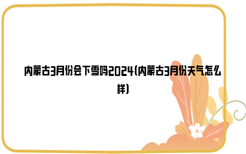 内蒙古3月份会下雪吗2024（内蒙古3月份天气怎么样）