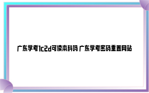 广东学考1c2d可读本科吗 广东学考密码重置网站