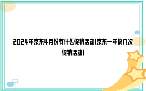 2024年京东4月份有什么促销活动（京东一年搞几次促销活动）