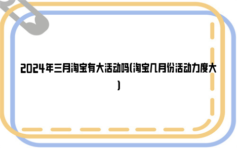 2024年三月淘宝有大活动吗（淘宝几月份活动力度大）