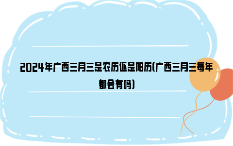 2024年广西三月三是农历还是阳历（广西三月三每年都会有吗）