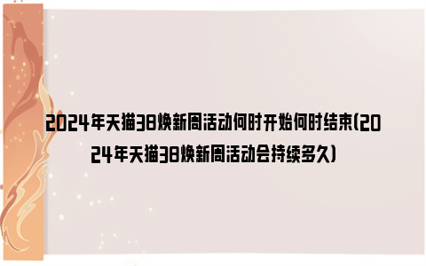 2024年天猫38焕新周活动何时开始何时结束（2024年天猫38焕新周活动会持续多久）