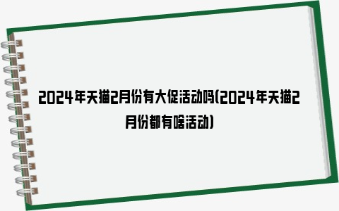 2024年天猫2月份有大促活动吗（2024年天猫2月份都有啥活动）