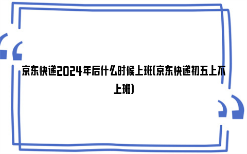 京东快递2024年后什么时候上班（京东快递初五上不上班）