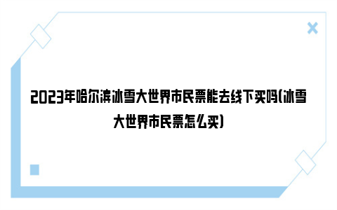 2023年哈尔滨冰雪大世界市民票能去线下买吗（冰雪大世界市民票怎么买）