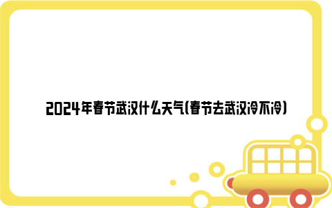 2024年春节武汉什么天气（春节去武汉冷不冷）