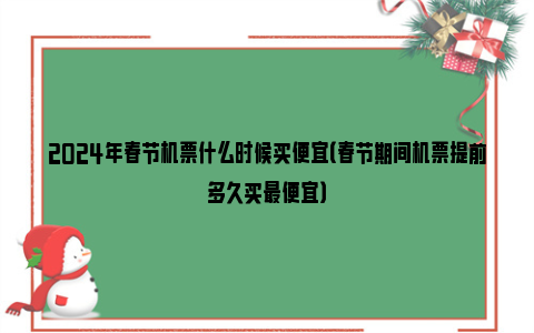 2024年春节机票什么时候买便宜（春节期间机票提前多久买最便宜）