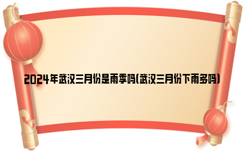 2024年武汉三月份是雨季吗（武汉三月份下雨多吗）