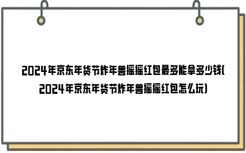 2024年京东年货节炸年兽摇摇红包最多能拿多少钱（2024年京东年货节炸年兽摇摇红包怎么玩）