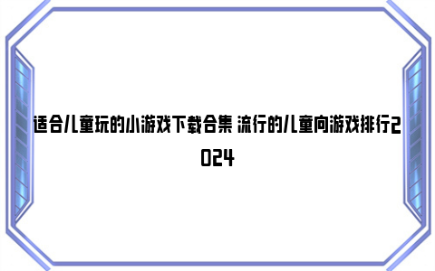 适合儿童玩的小游戏下载合集 流行的儿童向游戏排行2024