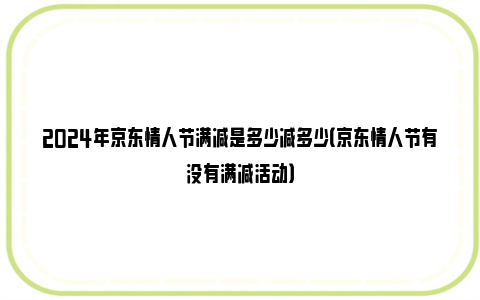 2024年京东情人节满减是多少减多少（京东情人节有没有满减活动）