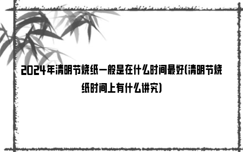 2024年清明节烧纸一般是在什么时间最好（清明节烧纸时间上有什么讲究）