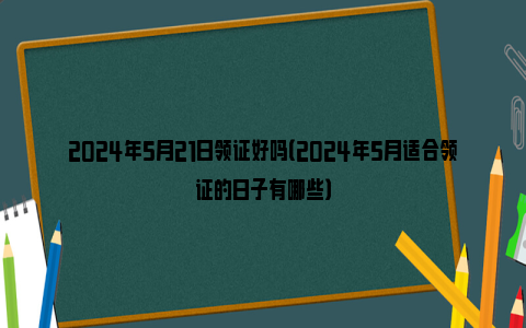 2024年5月21日领证好吗（2024年5月适合领证的日子有哪些）