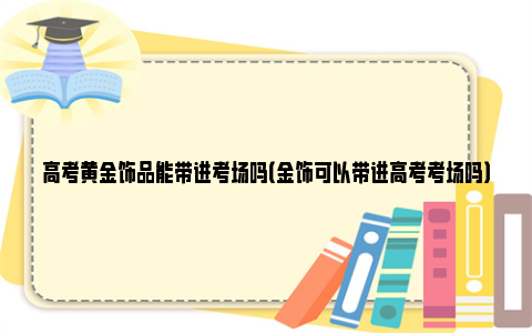 高考黄金饰品能带进考场吗（金饰可以带进高考考场吗）