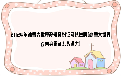 2024年冰雪大世界没带身份证可以进吗（冰雪大世界没带身份证怎么进去）